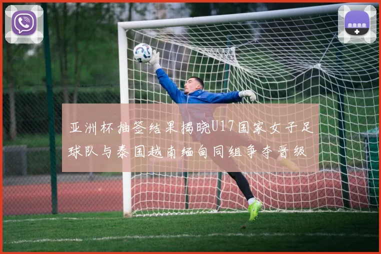 亚洲杯抽签结果揭晓U17国家女子足球队与泰国越南缅甸同组争夺晋级资格