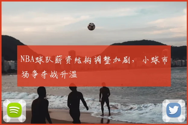 NBA球队薪资结构调整加剧，小球市场争夺战升温