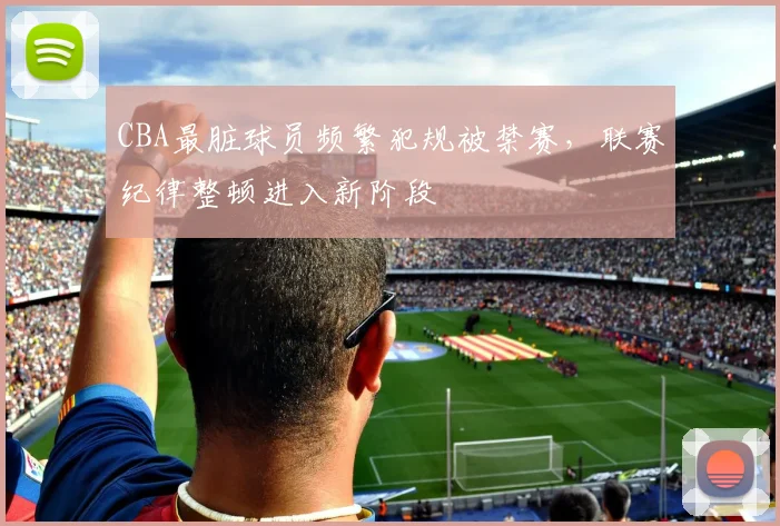 CBA最脏球员频繁犯规被禁赛，联赛纪律整顿进入新阶段