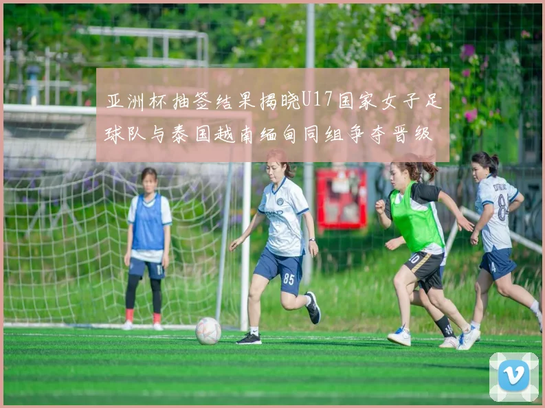 亚洲杯抽签结果揭晓U17国家女子足球队与泰国越南缅甸同组争夺晋级资格