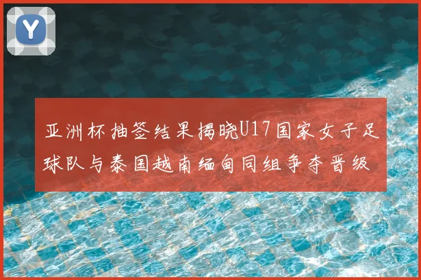 亚洲杯抽签结果揭晓U17国家女子足球队与泰国越南缅甸同组争夺晋级资格