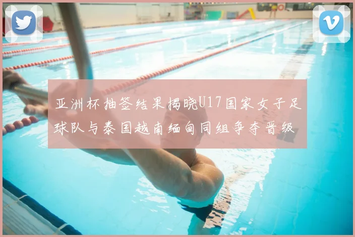 亚洲杯抽签结果揭晓U17国家女子足球队与泰国越南缅甸同组争夺晋级资格