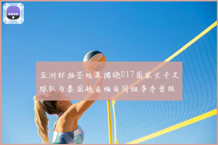 亚洲杯抽签结果揭晓U17国家女子足球队与泰国越南缅甸同组争夺晋级资格
