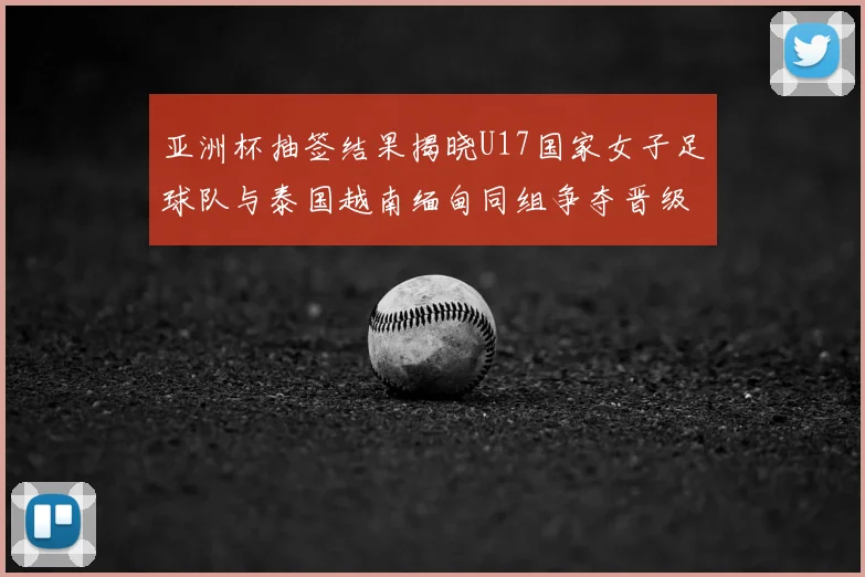 亚洲杯抽签结果揭晓U17国家女子足球队与泰国越南缅甸同组争夺晋级资格