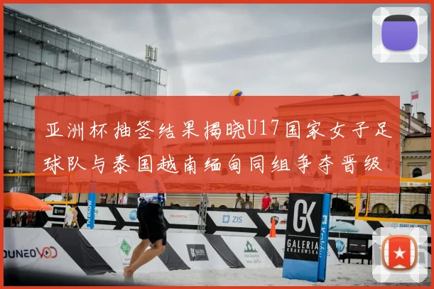亚洲杯抽签结果揭晓U17国家女子足球队与泰国越南缅甸同组争夺晋级资格