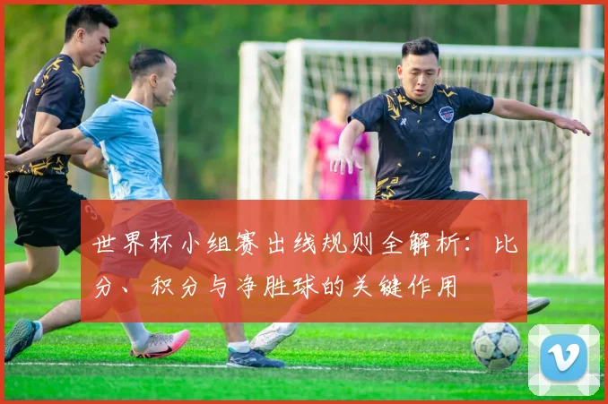 世界杯小组赛出线规则全解析：比分、积分与净胜球的关键作用