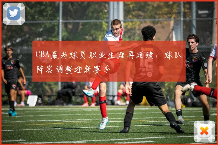 CBA最老球员职业生涯再延续，球队阵容调整迎新赛季