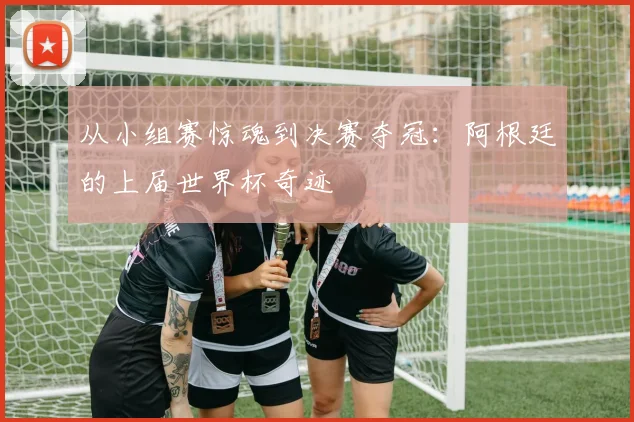 从小组赛惊魂到决赛夺冠：阿根廷的上届世界杯奇迹