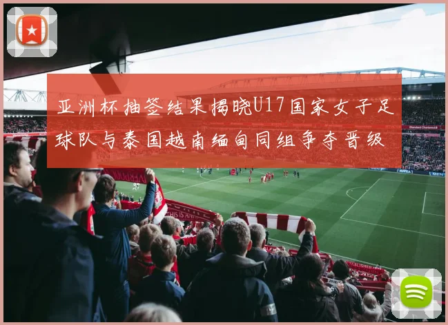 亚洲杯抽签结果揭晓U17国家女子足球队与泰国越南缅甸同组争夺晋级资格