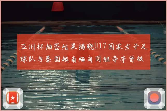 亚洲杯抽签结果揭晓U17国家女子足球队与泰国越南缅甸同组争夺晋级资格