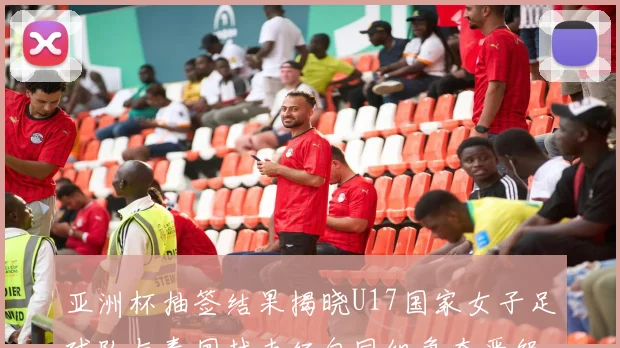 亚洲杯抽签结果揭晓U17国家女子足球队与泰国越南缅甸同组争夺晋级资格
