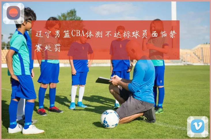 辽宁男篮CBA体测不达标球员面临禁赛处罚