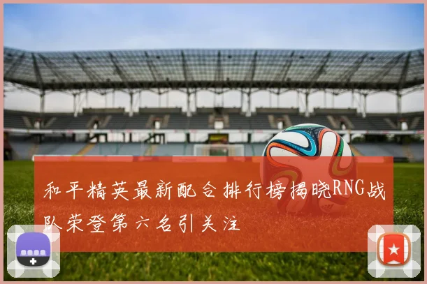 和平精英最新配合排行榜揭晓RNG战队荣登第六名引关注