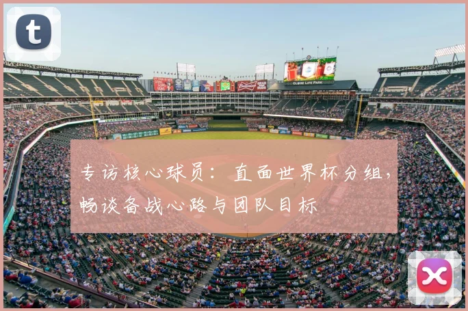 专访核心球员：直面世界杯分组，畅谈备战心路与团队目标