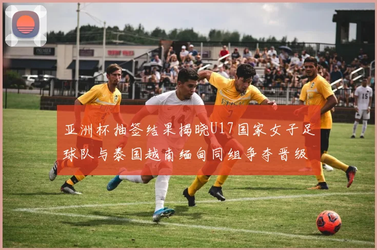 亚洲杯抽签结果揭晓U17国家女子足球队与泰国越南缅甸同组争夺晋级资格