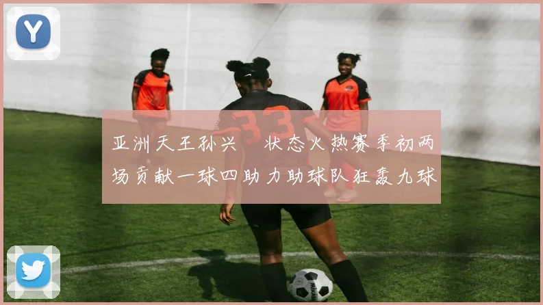 亚洲天王孙兴慜状态火热赛季初两场贡献一球四助力助球队狂轰九球