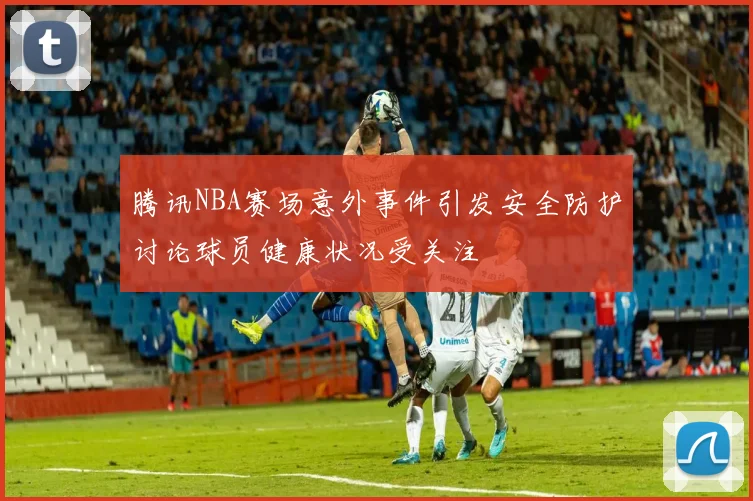 腾讯NBA赛场意外事件引发安全防护讨论球员健康状况受关注