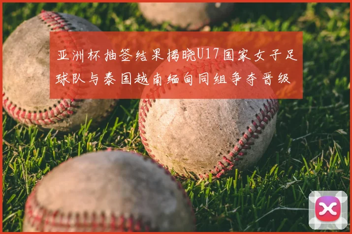 亚洲杯抽签结果揭晓U17国家女子足球队与泰国越南缅甸同组争夺晋级资格