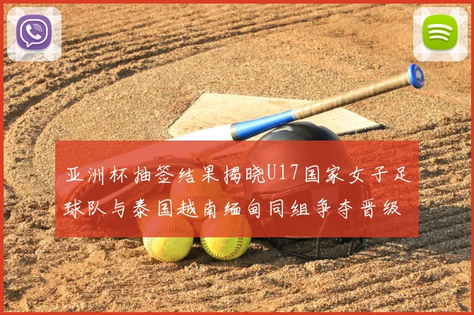 亚洲杯抽签结果揭晓U17国家女子足球队与泰国越南缅甸同组争夺晋级资格