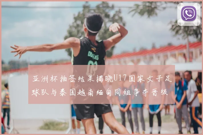 亚洲杯抽签结果揭晓U17国家女子足球队与泰国越南缅甸同组争夺晋级资格