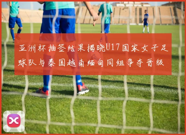亚洲杯抽签结果揭晓U17国家女子足球队与泰国越南缅甸同组争夺晋级资格