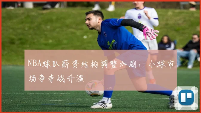 NBA球队薪资结构调整加剧,小球市场争夺战升温