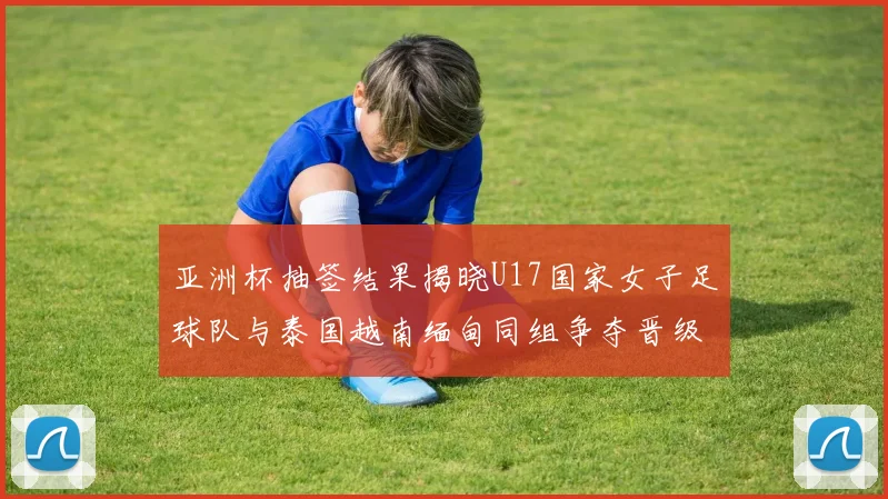 亚洲杯抽签结果揭晓U17国家女子足球队与泰国越南缅甸同组争夺晋级资格
