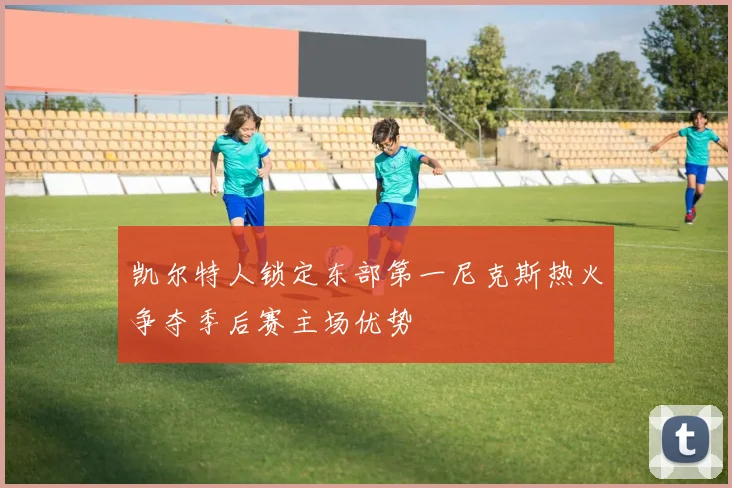 凯尔特人锁定东部第一尼克斯热火争夺季后赛主场优势