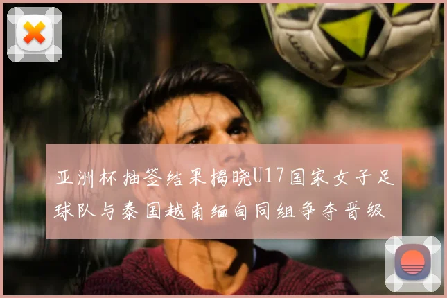亚洲杯抽签结果揭晓U17国家女子足球队与泰国越南缅甸同组争夺晋级资格