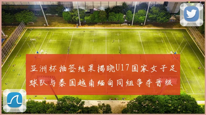亚洲杯抽签结果揭晓U17国家女子足球队与泰国越南缅甸同组争夺晋级资格
