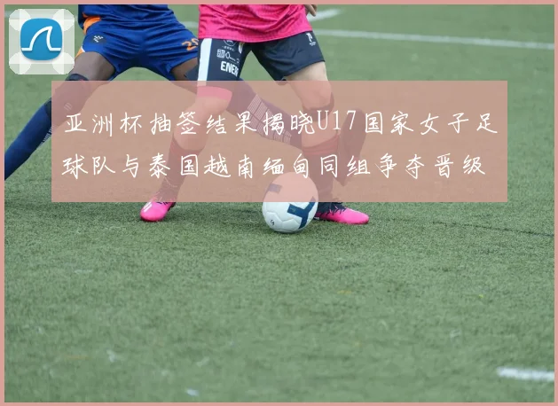 亚洲杯抽签结果揭晓U17国家女子足球队与泰国越南缅甸同组争夺晋级资格