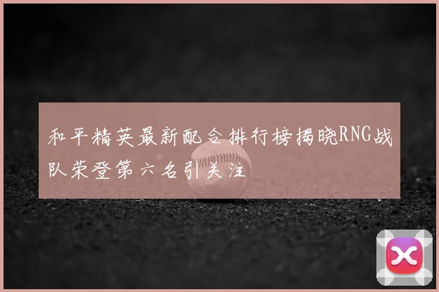 和平精英最新配合排行榜揭晓RNG战队荣登第六名引关注