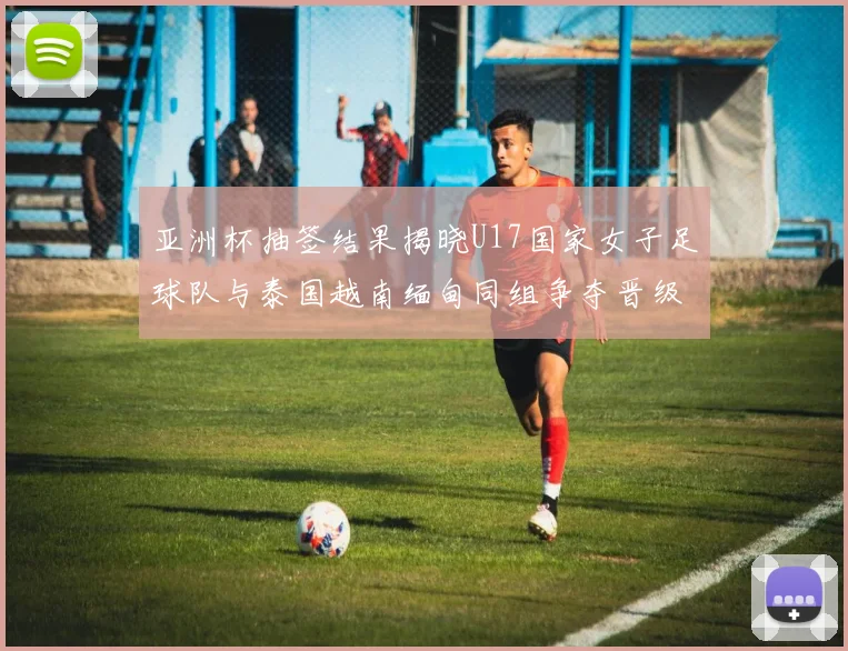 亚洲杯抽签结果揭晓U17国家女子足球队与泰国越南缅甸同组争夺晋级资格