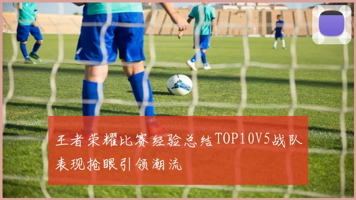 王者荣耀比赛经验总结TOP10V5战队表现抢眼引领潮流