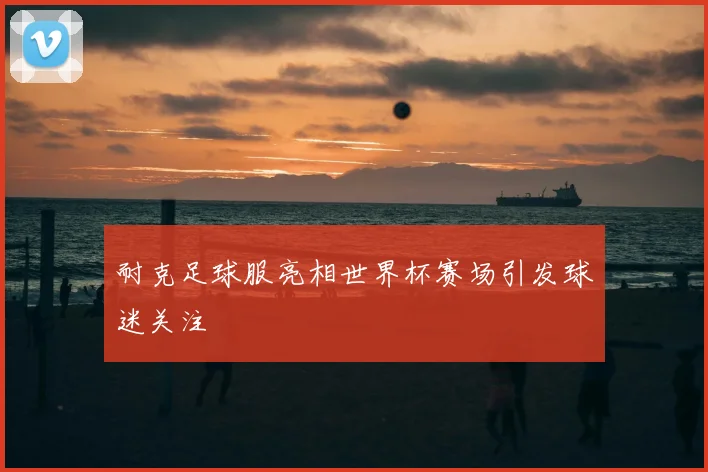 耐克足球服亮相世界杯赛场引发球迷关注