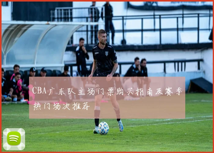 CBA广东队主场门票购买指南及赛季热门场次推荐