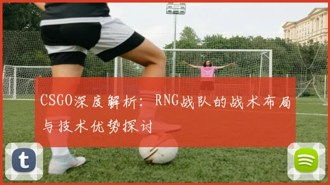CSGO深度解析：RNG战队的战术布局与技术优势探讨