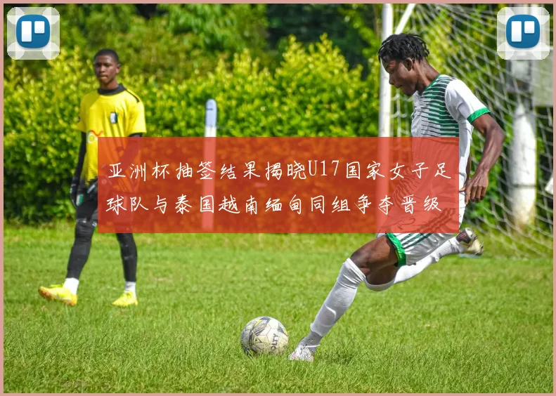 亚洲杯抽签结果揭晓U17国家女子足球队与泰国越南缅甸同组争夺晋级资格