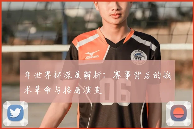 年世界杯深度解析：赛事背后的战术革命与格局演变