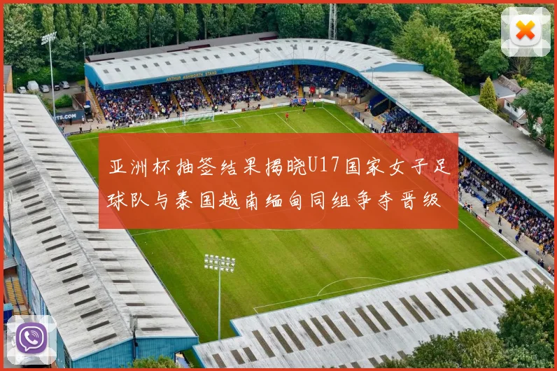 亚洲杯抽签结果揭晓U17国家女子足球队与泰国越南缅甸同组争夺晋级资格