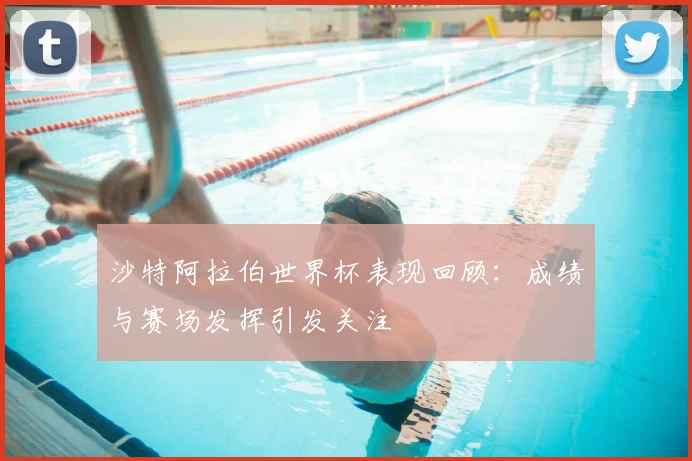 沙特阿拉伯世界杯表现回顾：成绩与赛场发挥引发关注