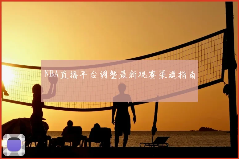 NBA直播平台调整最新观赛渠道指南