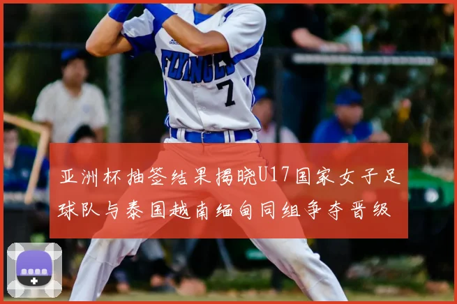 亚洲杯抽签结果揭晓U17国家女子足球队与泰国越南缅甸同组争夺晋级资格