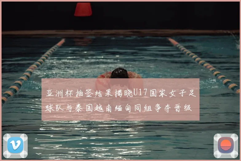 亚洲杯抽签结果揭晓U17国家女子足球队与泰国越南缅甸同组争夺晋级资格