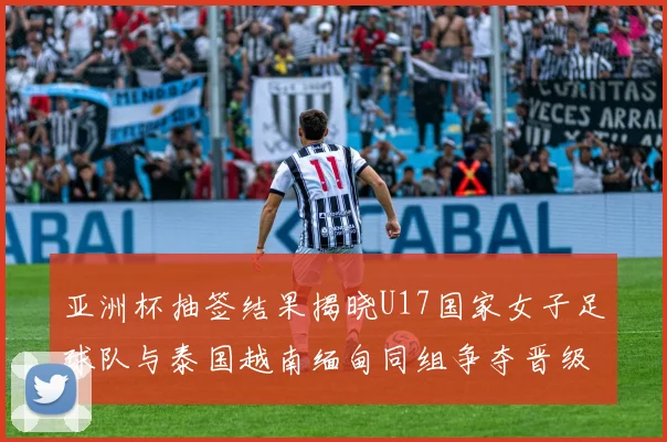 亚洲杯抽签结果揭晓U17国家女子足球队与泰国越南缅甸同组争夺晋级资格