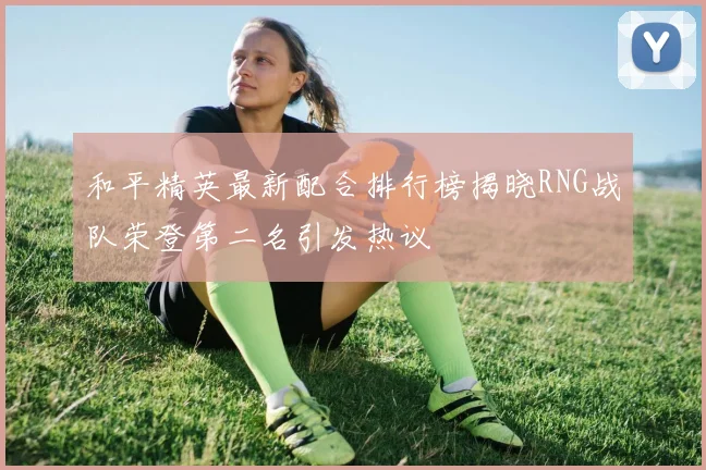 和平精英最新配合排行榜揭晓RNG战队荣登第二名引发热议