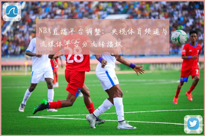 NBA直播平台调整:央视体育频道与流媒体平台分流转播权