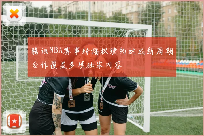 腾讯NBA赛事转播权续约达成新周期合作覆盖多项独家内容