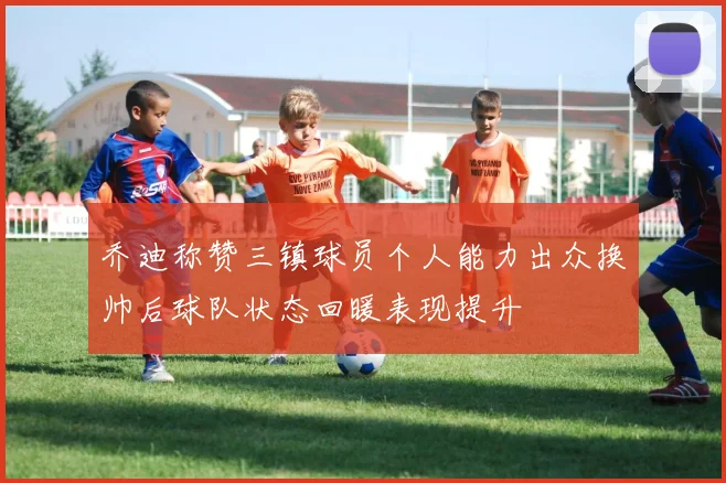 乔迪称赞三镇球员个人能力出众换帅后球队状态回暖表现提升