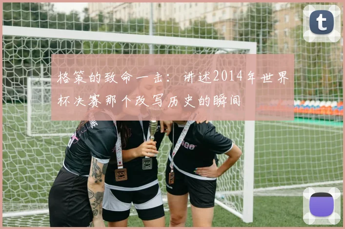 格策的致命一击：讲述2014年世界杯决赛那个改写历史的瞬间